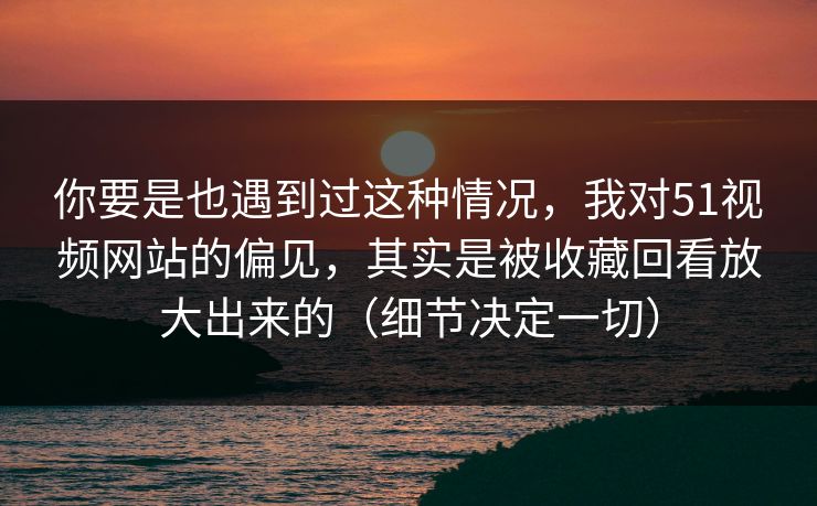 你要是也遇到过这种情况，我对51视频网站的偏见，其实是被收藏回看放大出来的（细节决定一切）