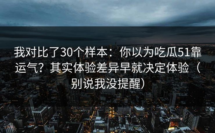 我对比了30个样本：你以为吃瓜51靠运气？其实体验差异早就决定体验（别说我没提醒）